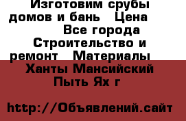  Изготовим срубы домов и бань › Цена ­ 1 000 - Все города Строительство и ремонт » Материалы   . Ханты-Мансийский,Пыть-Ях г.